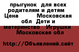 прыгунок  для всех,родителям и детям › Цена ­ 800 - Московская обл. Дети и материнство » Игрушки   . Московская обл.